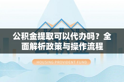 仁化公积金提取可以代办吗？全面解析政策与操作流程
