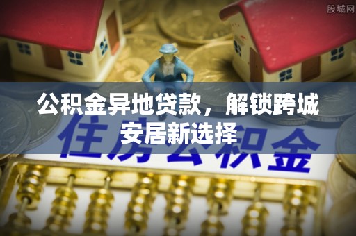 仁化公积金异地贷款，解锁跨城安居新选择