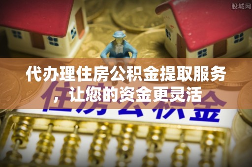 仁化代办理住房公积金提取服务，让您的资金更灵活