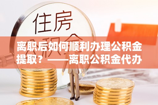 仁化离职后如何顺利办理公积金提取？——离职公积金代办提取全攻略
