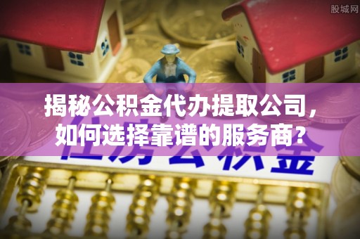 仁化揭秘公积金代办提取公司，如何选择靠谱的服务商？