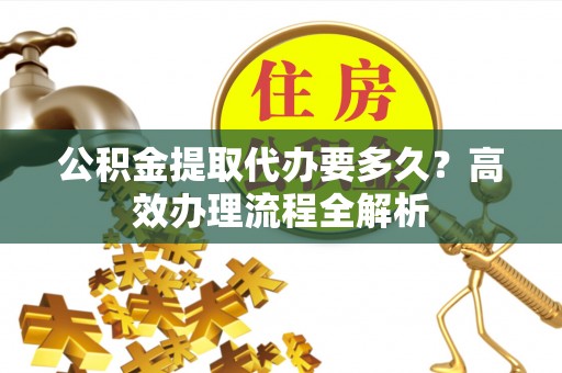 仁化公积金提取代办要多久？高效办理流程全解析