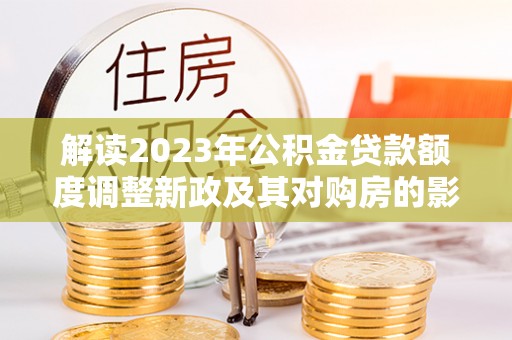 仁化解读2023年公积金贷款额度调整新政及其对购房的影响