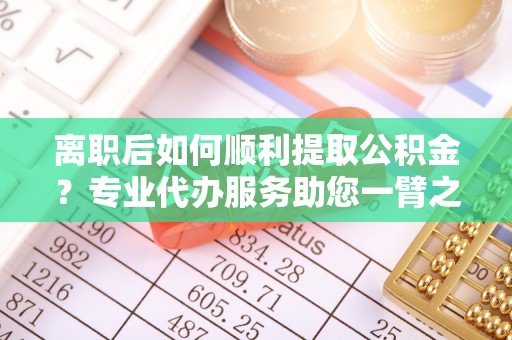 仁化离职后如何顺利提取公积金？专业代办服务助您一臂之力