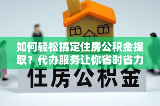 仁化如何轻松搞定住房公积金提取？代办服务让你省时省力