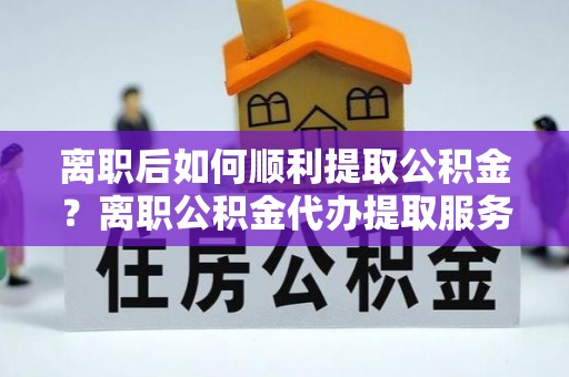 仁化离职后如何顺利提取公积金？离职公积金代办提取服务助力无忧办理