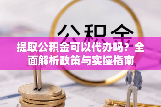 仁化提取公积金可以代办吗？全面解析政策与实操指南