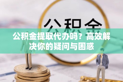 仁化公积金提取代办吗？高效解决你的疑问与困惑