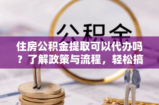 仁化住房公积金提取可以代办吗？了解政策与流程，轻松搞定公积金提取