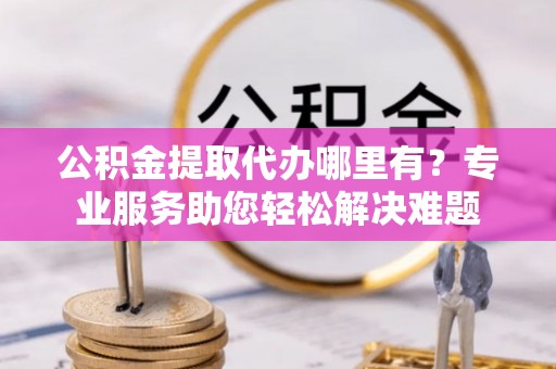 仁化公积金提取代办哪里有？专业服务助您轻松解决难题