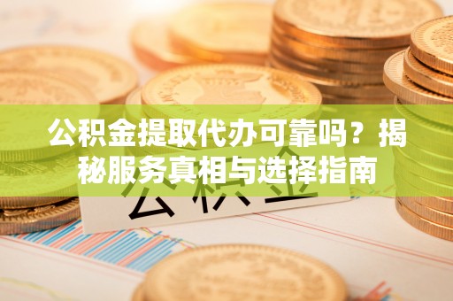 仁化公积金提取代办可靠吗？揭秘服务真相与选择指南
