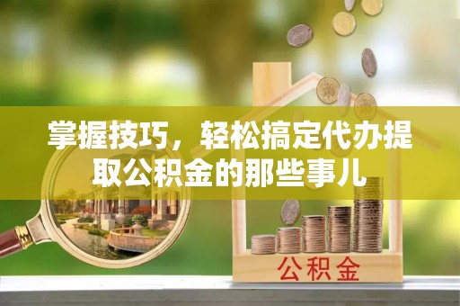 仁化掌握技巧，轻松搞定代办提取公积金的那些事儿