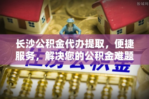 仁化长沙公积金代办提取，便捷服务，解决您的公积金难题