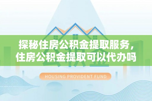 仁化探秘住房公积金提取服务，住房公积金提取可以代办吗的全方位解析