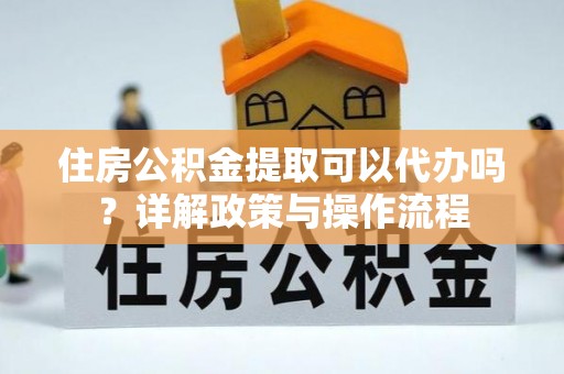 仁化住房公积金提取可以代办吗？详解政策与操作流程