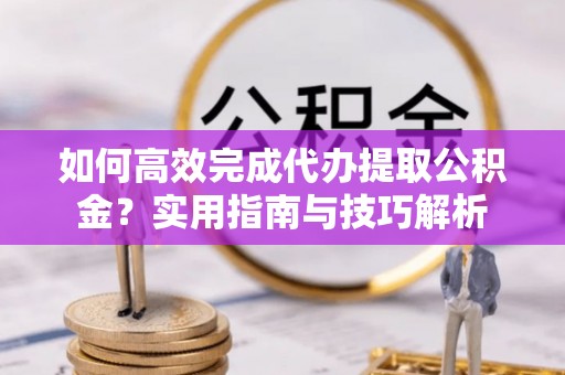 仁化如何高效完成代办提取公积金？实用指南与技巧解析