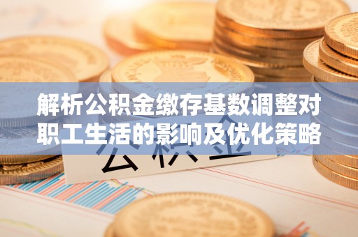 仁化解析公积金缴存基数调整对职工生活的影响及优化策略