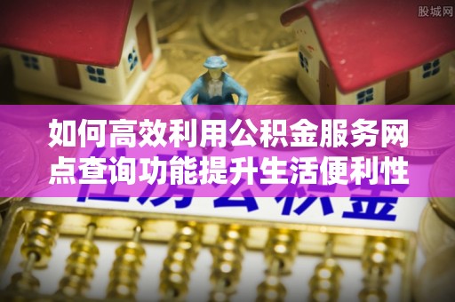 仁化如何高效利用公积金服务网点查询功能提升生活便利性