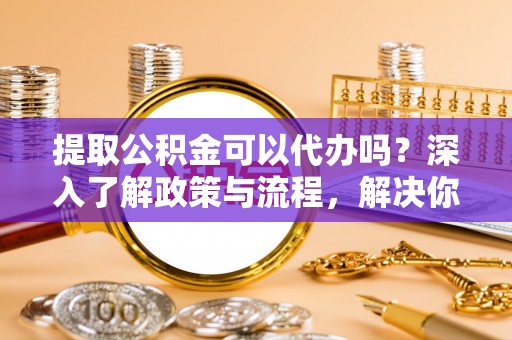 仁化提取公积金可以代办吗？深入了解政策与流程，解决你的疑问