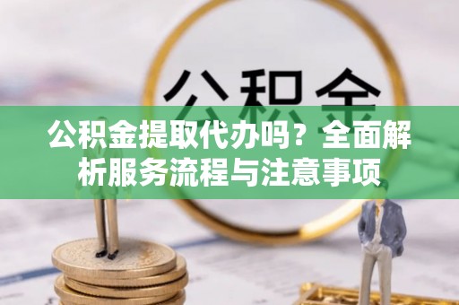 仁化公积金提取代办吗？全面解析服务流程与注意事项