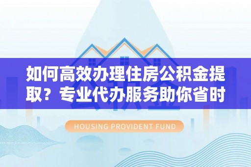 仁化如何高效办理住房公积金提取？专业代办服务助你省时省力