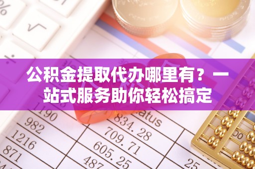 仁化公积金提取代办哪里有？一站式服务助你轻松搞定