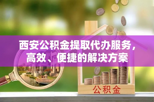 仁化西安公积金提取代办服务，高效、便捷的解决方案