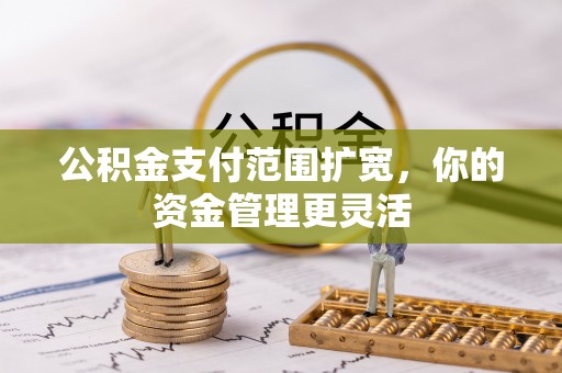 仁化公积金支付范围扩宽，你的资金管理更灵活