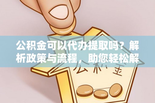 仁化公积金可以代办提取吗？解析政策与流程，助您轻松解决疑问