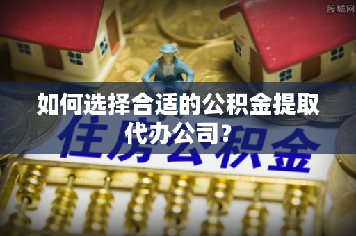仁化如何选择合适的公积金提取代办公司？