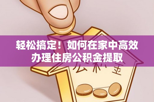 仁化轻松搞定！如何在家中高效办理住房公积金提取