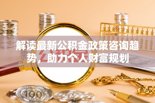 仁化解读最新公积金政策咨询趋势，助力个人财富规划