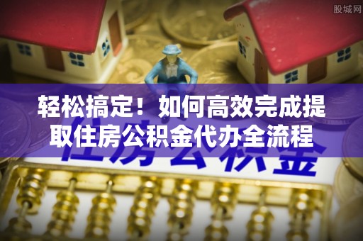 仁化轻松搞定！如何高效完成提取住房公积金代办全流程