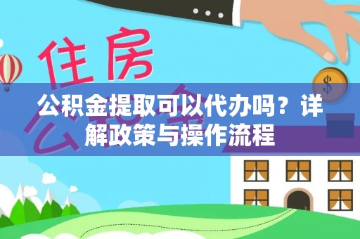 仁化公积金提取可以代办吗？详解政策与操作流程