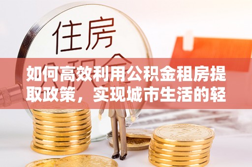 仁化如何高效利用公积金租房提取政策，实现城市生活的轻松负担