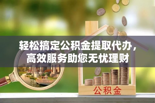 仁化轻松搞定公积金提取代办，高效服务助您无忧理财