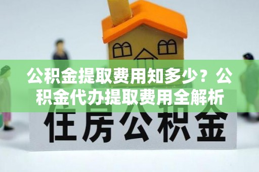 仁化公积金提取费用知多少？公积金代办提取费用全解析
