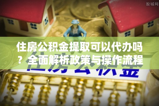 仁化住房公积金提取可以代办吗？全面解析政策与操作流程