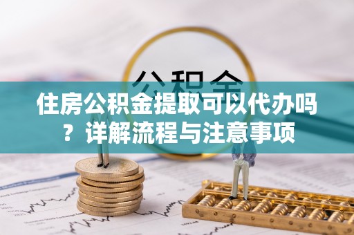 仁化住房公积金提取可以代办吗？详解流程与注意事项