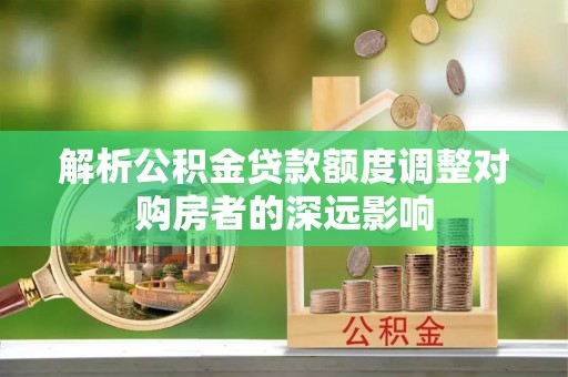 仁化解析公积金贷款额度调整对购房者的深远影响