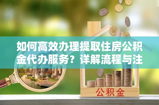 仁化如何高效办理提取住房公积金代办服务？详解流程与注意事项