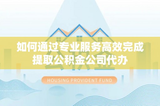 仁化如何通过专业服务高效完成提取公积金公司代办