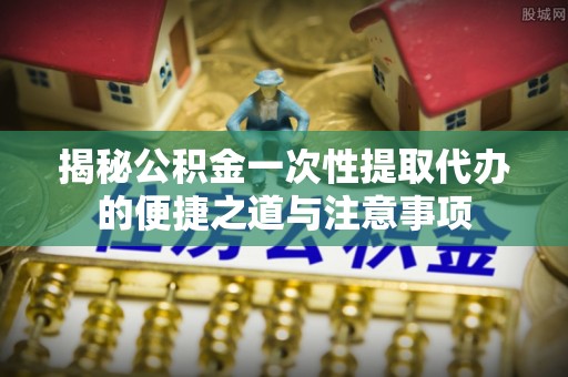 仁化揭秘公积金一次性提取代办的便捷之道与注意事项