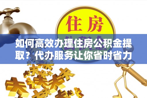仁化如何高效办理住房公积金提取？代办服务让你省时省力