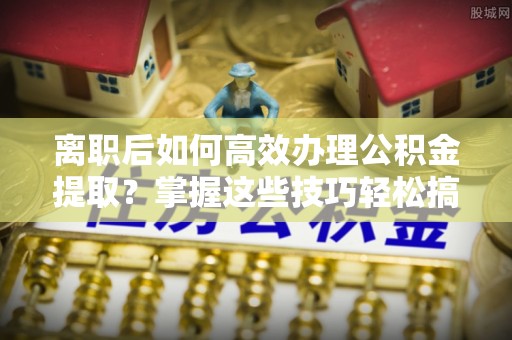 仁化离职后如何高效办理公积金提取？掌握这些技巧轻松搞定