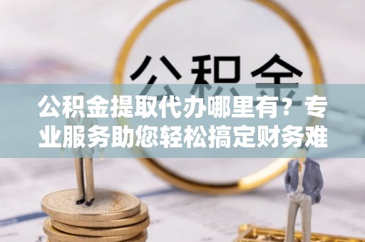 仁化公积金提取代办哪里有？专业服务助您轻松搞定财务难题