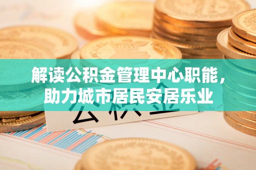 仁化解读公积金管理中心职能，助力城市居民安居乐业
