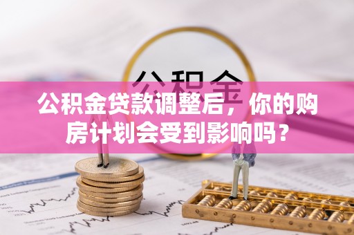 仁化公积金贷款调整后，你的购房计划会受到影响吗？