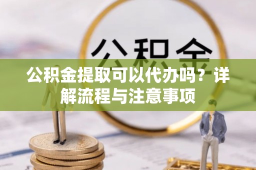 仁化公积金提取可以代办吗？详解流程与注意事项