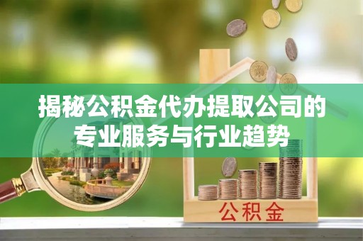 仁化揭秘公积金代办提取公司的专业服务与行业趋势